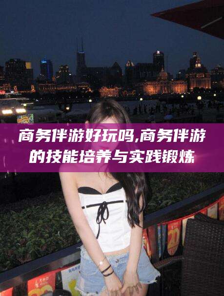 通化商务伴游好玩吗,商务伴游的技能培养与实践锻炼