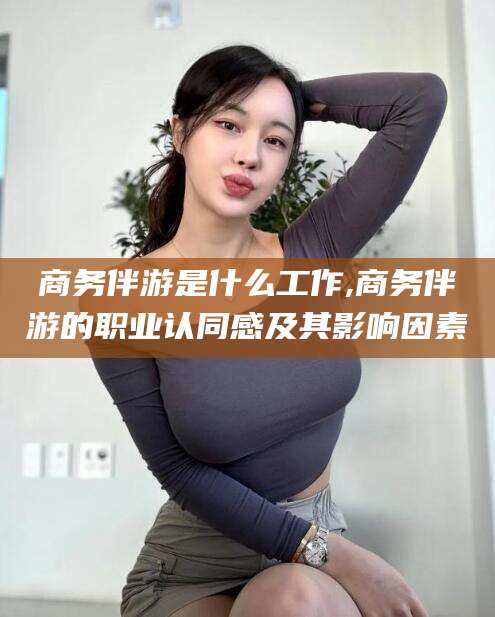 通化商务伴游是什么工作,商务伴游的职业认同感及其影响因素
