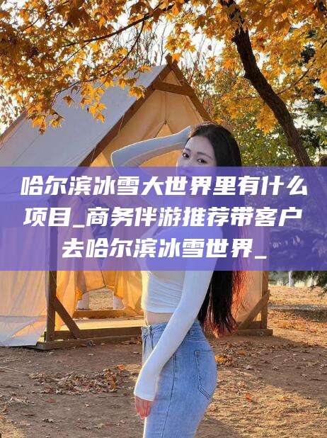 通化哈尔滨冰雪大世界里有什么项目_商务伴游推荐带客户去哈尔滨冰雪世界_