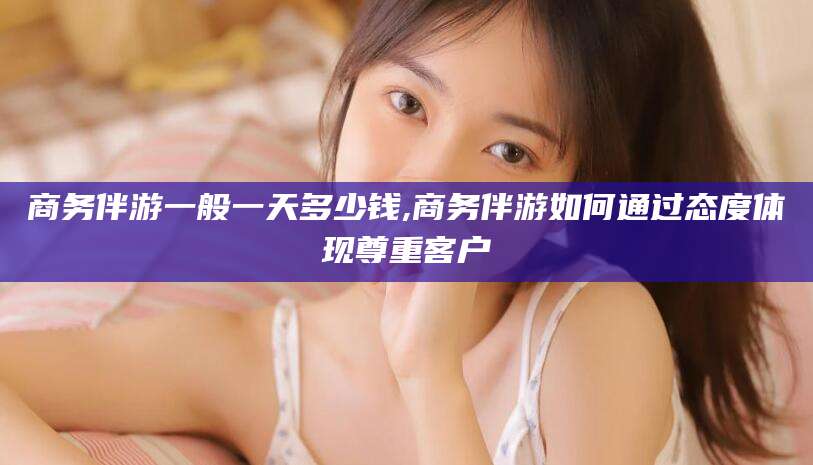 通化商务伴游一般一天多少钱,商务伴游如何通过态度体现尊重客户