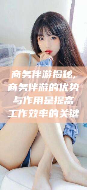 通化商务伴游揭秘,商务伴游的优势与作用是提高工作效率的关键