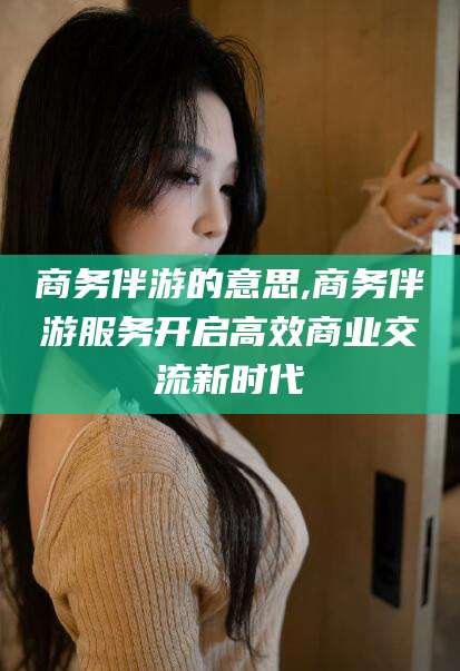 通化商务伴游的意思,商务伴游服务开启高效商业交流新时代