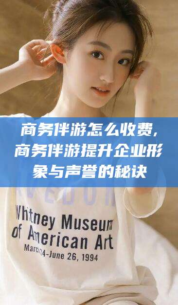 通化商务伴游怎么收费,商务伴游提升企业形象与声誉的秘诀