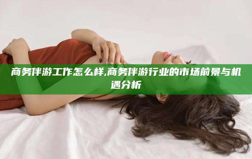 通化商务伴游工作怎么样,商务伴游行业的市场前景与机遇分析
