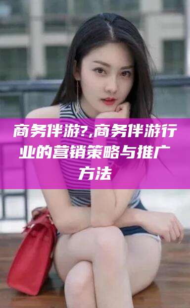 通化商务伴游?,商务伴游行业的营销策略与推广方法