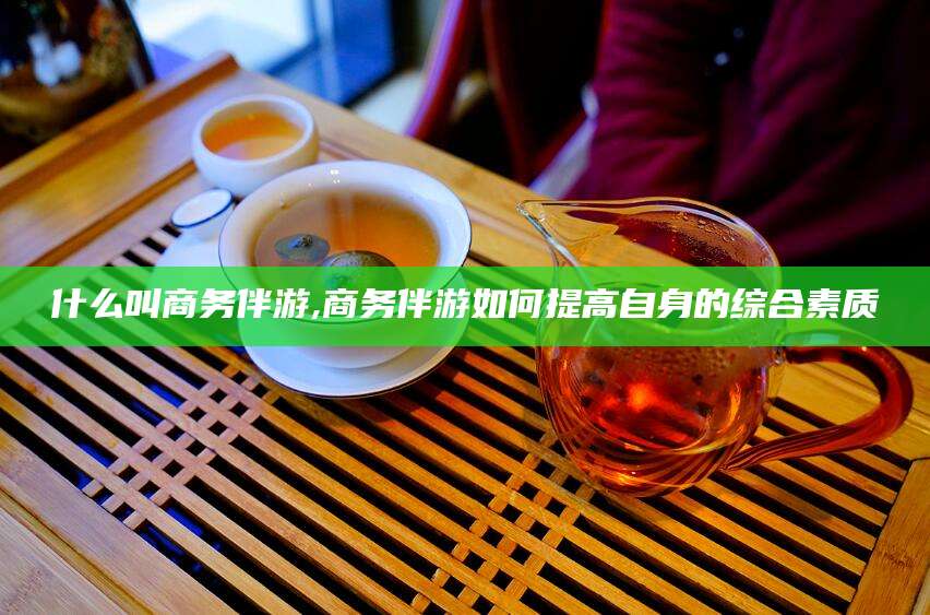 通化什么叫商务伴游,商务伴游如何提高自身的综合素质