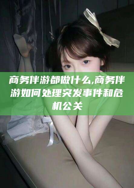 通化商务伴游都做什么,商务伴游如何处理突发事件和危机公关