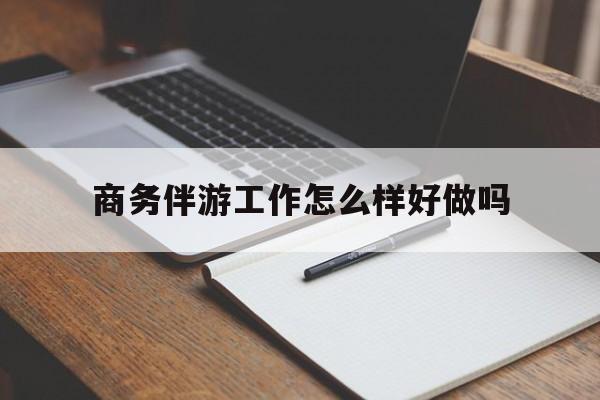 商务伴游工作怎么样好做吗知乎最新资讯（谁能告诉我哪里有通化商务伴游工作怎么样好做吗？）