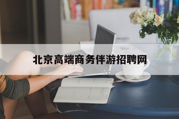 北京高端商务伴游招聘网最新招聘最新资讯（谁能告诉我哪里有通化北京高端商务伴游招聘网？）