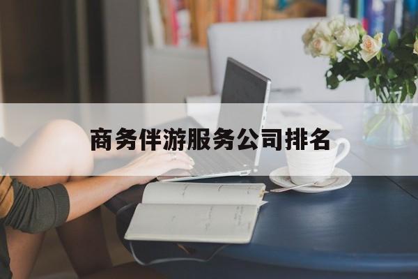 商务伴游服务公司排名榜最新资讯（谁能告诉我哪里有通化商务伴游服务公司排名？）
