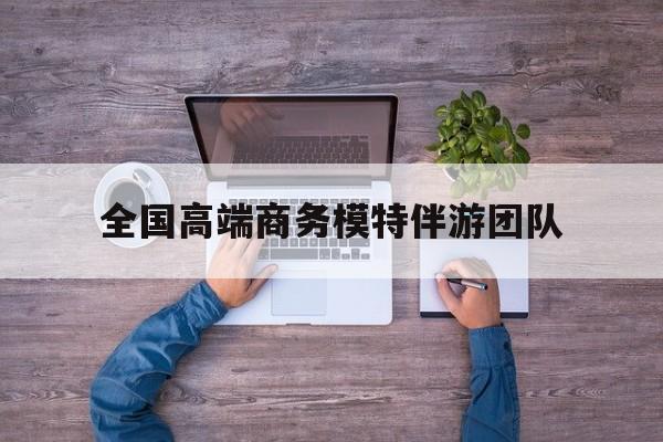 全国高端商务模特伴游团队排名最新资讯（谁能告诉我哪里有通化全国高端商务模特伴游团队？）