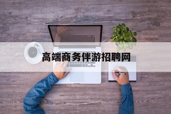 高端商务伴游招聘网站有哪些最新资讯（谁能告诉我哪里有通化高端商务伴游招聘网？）